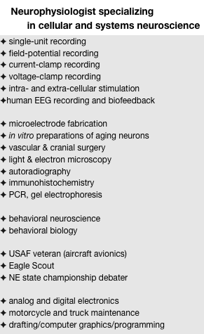     Neurophysiologist specializing
          in cellular and systems neuroscience
 single-unit recording
 field-potential recording
 current-clamp recording
 voltage-clamp recording
 intra- and extra-cellular stimulation
human EEG recording and biofeedback

 microelectrode fabrication
 in vitro preparations of aging neurons
 vascular & cranial surgery
 light & electron microscopy
 autoradiography
 immunohistochemistry
 PCR, gel electrophoresis

 behavioral neuroscience
 behavioral biology

 USAF veteran (aircraft avionics)
 Eagle Scout
 NE state championship debater

 analog and digital electronics
 motorcycle and truck maintenance
 drafting/computer graphics/programming
